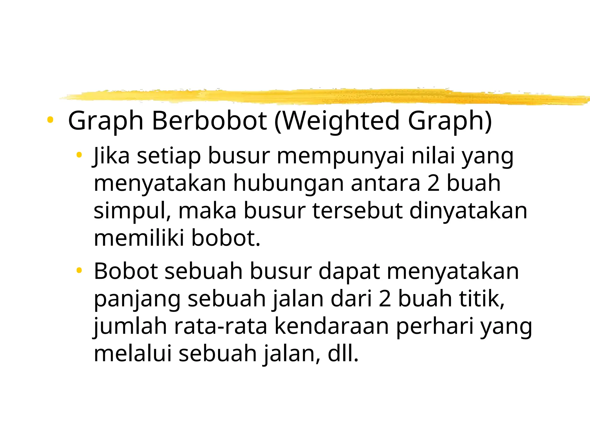 • Graph Berbobot (Weighted Graph)
• Jika setiap busur mempunyai nilai yang
menyatakan hubungan antara 2 buah
simpul, maka busur tersebut dinyatakan
memiliki bobot.
• Bobot sebuah busur dapat menyatakan
panjang sebuah jalan dari 2 buah titik,
jumlah rata-rata kendaraan perhari yang
melalui sebuah jalan, dll.
 