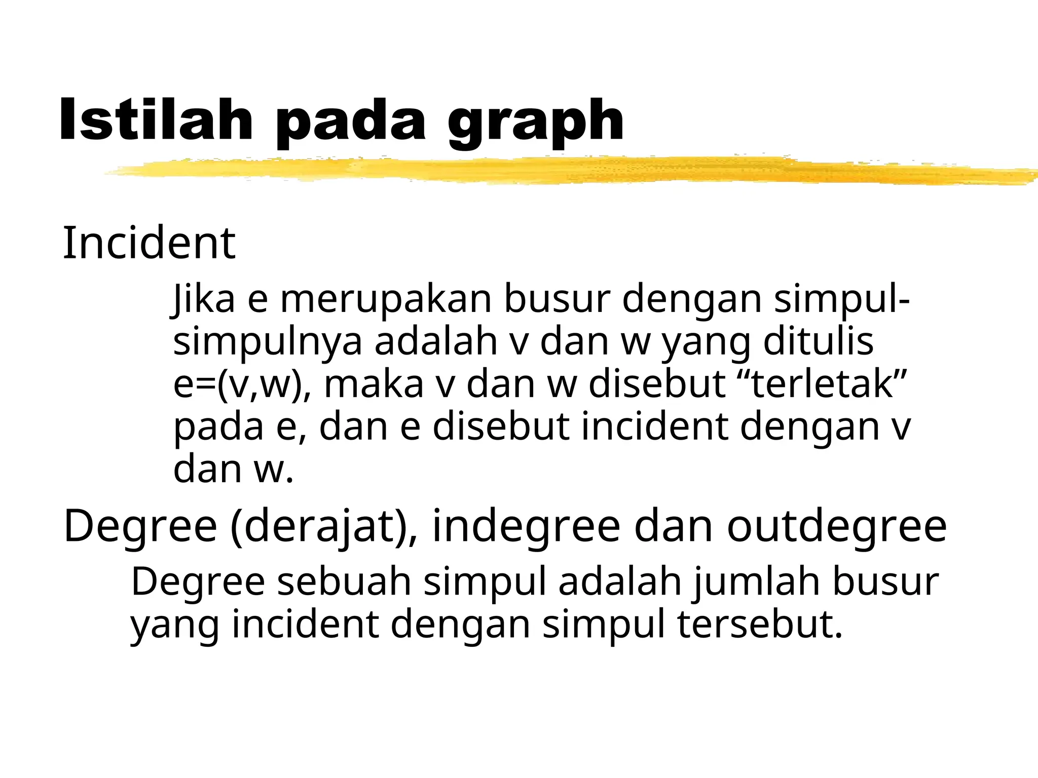 Istilah pada graph
Incident
Jika e merupakan busur dengan simpul-
simpulnya adalah v dan w yang ditulis
e=(v,w), maka v dan w disebut “terletak”
pada e, dan e disebut incident dengan v
dan w.
Degree (derajat), indegree dan outdegree
Degree sebuah simpul adalah jumlah busur
yang incident dengan simpul tersebut.
 