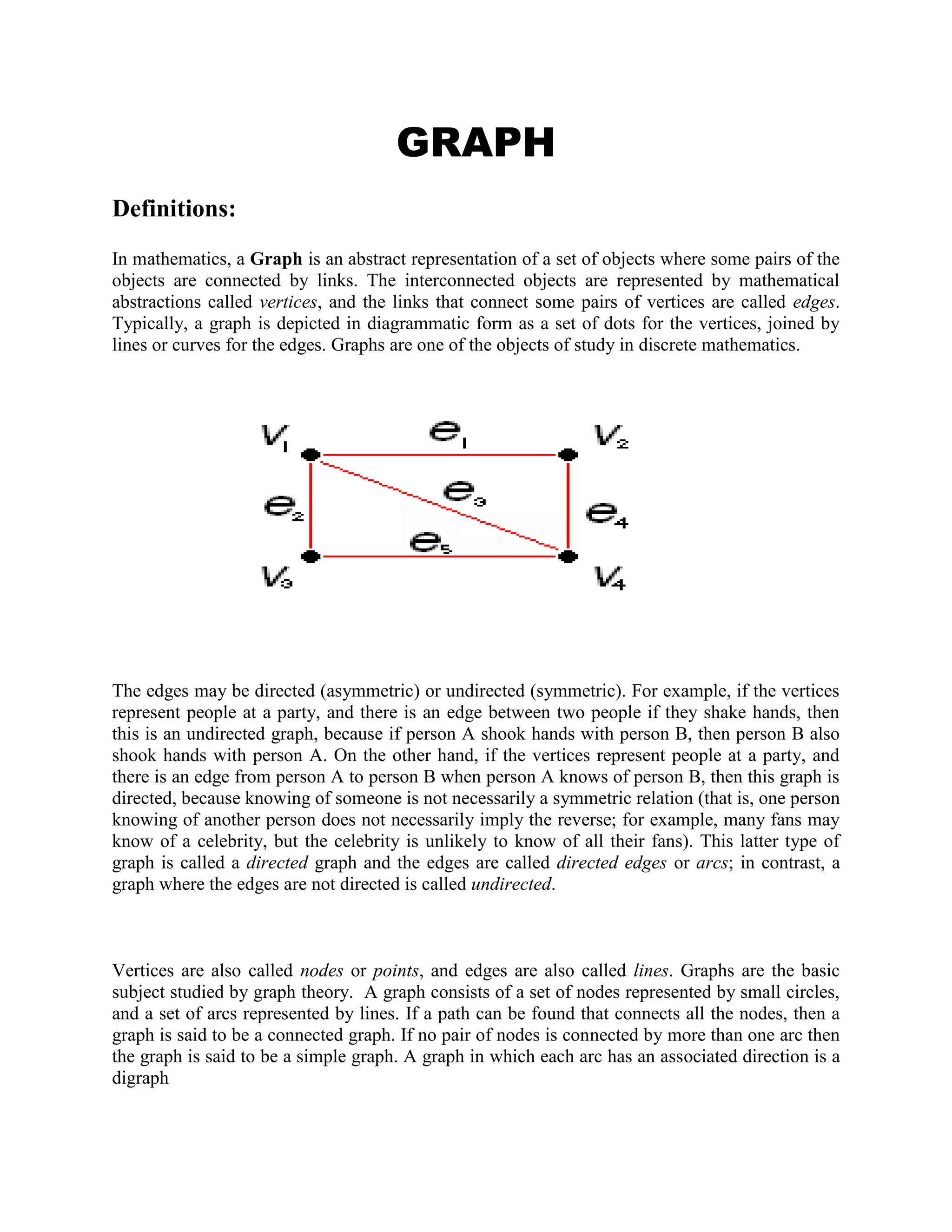 GRAPH<br />Definitions: <br />In mathematics, a Graph is an abstract representation of a set of objects where some pairs of the objects are connected by links. The interconnected objects are represented by mathematical abstractions called vertices, and the links that connect some pairs of vertices are called edges. Typically, a graph is depicted in diagrammatic form as a set of dots for the vertices, joined by lines or curves for the edges. Graphs are one of the objects of study in discrete mathematics. <br />74295066040 <br />The edges may be directed (asymmetric) or undirected (symmetric). For example, if the vertices represent people at a party, and there is an edge between two people if they shake hands, then this is an undirected graph, because if person A shook hands with person B, then person B also shook hands with person A. On the other hand, if the vertices represent people at a party, and there is an edge from person A to person B when person A knows of person B, then this graph is directed, because knowing of someone is not necessarily a symmetric relation (that is, one person knowing of another person does not necessarily imply the reverse; for example, many fans may know of a celebrity, but the celebrity is unlikely to know of all their fans). This latter type of graph is called a directed graph and the edges are called directed edges or arcs; in contrast, a graph where the edges are not directed is called undirected.<br />Vertices are also called nodes or points, and edges are also called lines. Graphs are the basic subject studied by graph theory.  A graph consists of a set of nodes represented by small circles, and a set of arcs represented by lines. If a path can be found that connects all the nodes, then a graph is said to be a connected graph. If no pair of nodes is connected by more than one arc then the graph is said to be a simple graph. A graph in which each arc has an associated direction is a digraph<br />GRAPH THEORY     <br />Explanations:  <br />The word \"
graph\"
 was first used in this sense by James Joseph Sylvester in 1878.  Graph theory, the study of graphs and networks, is often considered part of combinatorics, but has grown large enough and distinct enough, with its own kind of problems, to be regarded as a<br />subject in its own right. Graphs are one of the prime objects of study in Discrete Mathematics. They are among the most ubiquitous models of both natural and human-made structures. They can model many types of relations and process dynamics in physical, biological and social systems. In computer science, they represent networks of communication, data organization, computational devices, the flow of computation, etc. In Mathematics, they are useful in Geometry and certain parts of Topology, e.g. Knot Theory. Algebraic graph theory has close links with group theory. There are also continuous graphs, however for the most part research in graph theory falls within the domain of discrete mathematics.  <br /> Examples And Their  Explanations: <br /> A graph G consists of two thing:<br />(i) A set V = V(G) whose elements are called vertices, points, or nodes of G.<br />(ii) A set E = E(G) of unordered pairs of distinct vertices called edges of G.<br /> We denote such a graph by G(V, E) when we want to emphasize the two parts of G.<br /> Vertices u and v are said to be adjacent if there is an edge e = {u, v}. In such a case, u and v are called the endpoints of e, and e is said to connect u and v. also, the edge e is said to be incident on each of its endpoints u and v.<br /> Graphs are pictured by diagrams in the plane in a natural way. Specifically, each vertex v in V is represented by a dot (or small circle), and each edge e = {v1, v2} is represented by a curve which connects its endpoints v1 and v2. For example, Fig 1-4(a) represents the graph G(V, E) where: <br /> (i) V consists of vertices A, B, C, D.<br /> (ii) E consists of edges e1 = {A, B}, e2 = {B, C}, e3 = {C, D}, e4 = {A, C}, e5 = {B, D}.<br /> In fact, we will usually denote a graph by drawing its diagram rather than explicity listing its vertices and edges.  <br /> <br />Other Examples:<br />A graph theory consists of a finite set of vertices V and edges E.<br />The graph can be represented as follows,<br />G = (V, E)<br />Where V is the vertex set<br />E is the Edge set<br />V = {a, b, c, d}   E = {(a, b), (a, d), (b, z), (c, d), (d, z)}<br />We represent the vertices as points, and the line joining points is said to be edges.<br />The discrete objects were vertices and edges.<br />The pictorial representation of graphs were as follows,<br />Isomorphism of graphs.<br />DIGRAPH<br />Definitions: <br />A directed graph or digraph is a pair G = (V,A) (sometimes G = (V,E)) of:[1]<br />a set V, whose elements are called vertices or nodes,<br />a set A of ordered pairs of vertices, called arcs, directed edges, or arrows (and sometimes simply edges with the corresponding set named E instead of A).<br />135255077470 <br /> <br />It differs from an ordinary or undirected graph, in that the latter is defined in terms of unordered pairs of vertices, which are usually called edges.<br />Sometimes a digraph is called a simple digraph to distinguish it from a directed multigraph, in which the arcs constitute a multiset, rather than a set, of ordered pairs of vertices. Also, in a simple digraph loops are disallowed. (A loop is an arc that pairs a vertex to itself.) On the other hand, some texts allow loops, multiple arcs, or both in a digraph.<br /> Explanations: <br />A Directed graph having no multiple edges or loops (corresponding to a binary adjacency matrix with 0s on the diagonal) is called a simple directed graph. A complete graph in which each edge is bidirected is called a complete directed graph. A directed graph having no symmetric pair of directed edges (i.e., no bidirected edges) is called an oriented graph. A complete oriented graph (i.e., a directed graph in which each pair of nodes is joined by a single edge having a unique direction) is called a tournament. <br />A directed graph in discrete mathematics, usually refered to as graph theory, is a collection of nodes that represent information/data, connected together by edges, where the edges are directed as going from one node to another rathen than being a simple link. <br />A directed graph, or \"
digraph\"
, is a  HYPERLINK \"
http://www.rwc.uc.edu/koehler/comath/31.html\"
 graph whose edges have direction and are called arcs. Arrows on the arcs are used to encode the directional information: an arc from vertex A to vertex B indicates that one may move from A to B but not from B to A.  <br />Examples And Their Explanation: <br />971550304166<br /> <br /> <br /> <br />We have obviously omitted a number of downtown streets for reasons of clarity. Similarly, we have labeled the arcs instead of the vertices in many cases; we trust it is obvious that the vertex connecting, for instance, 9th Street with Vine Street, is the intersection of 9th and Vine. Note that all of the streets in this directed graph are one-way; a two-way street would have arcs in both directions connecting vertices corresponding to neighboring intersections. <br />In a directed graph, vertices have both \"
indegrees\"
 and \"
outdegrees\"
: the indegree of a vertex is the number of arcs leading to that vertex, and the outdegree of a vertex is the number of arcs leading away from that vertex. In the directed graph above, <br />9th & Walnut and I-75 N have an indegree of 0,<br />I-75 and I-71 have an indegree of 1,<br />and the remaining vertices have an indegree of 2;<br />5th and Walnut has an outdegree of 0,<br />9th & Vine, I-71, 8th & Vine and I-75 N have an outdegree of 1,<br />and the remaining vertices have an outdegree of 2. <br />A vertex with an indegree of 0 is called a source (since one can only leave it) and a vertex with an outdegree of 0 is called a sink (since one cannot leave it). It is relatively easy to see that <br />a directed graph with no cycles has at least one source and one sink. <br />  <br />BIPARTITE GRAPH And PERFECT MATCHING<br />Definitions: <br />The bipartite graphs is the topic coming under graph theory.We will study bipartite graphs online here.The bipartite graphs are the sub category of k-partite graph.<br />First,we will define the word bipartite,the bipartite graph is a graph ,of which the vertices can be divided in to two disjoint sets.<br />In a bipartite graph we can divide the vertex sets to 2 sets u and v which are disjoint , and independent sets.<br />And a bipartite graph wont contain any odd cycles.<br />If we go in to graph coloring each of the sets of disjoint setrs will be in one color,which is not possible in non bipartite graph.<br />Some bipartite graphs:<br />1.all trees are bipartite<br />2.The cyclic graphs with even number of vertices are bipartite.<br /> Explanations: <br />Bipartite graphs also known as the bigraphs are the type of graphs having the collection of vertices in the form of two disjoint sets , such that the vertices within the same set will never be adjacent. <br />These are classified into two ways :<br />Simple Bipartite graph : in which all vertices of first set need not to be connected to vertices of second set.<br />Complete Bipartite graph : in which every vertex of the first set must be connected to every vertex of second set.<br /> <br />Examples of Bipartite Graphs: <br />Example 1:<br />Solve the vertices and the edges of the bipartite graph.<br />Solution:<br />          In this graph, the value of m = 5 and the n = 3.<br />Vertices = n + m.<br />               = 5 +3.<br />               = 8.<br />   Edges = m * n.<br />               = 5 * 3.<br />               = 15.<br />This is the solution of bipartite graph.<br />Example 2:<br />Find the vertices and the edges of the following graph.<br />Solution:<br />          In this graph, m= 3 and n=3.<br />Vertices = m + n.<br />                = 3 + 3.<br />                = 6.<br />   Edges = n * m.<br />               = 3 * 3<br />               = 9.<br /> This is the solution of bipartite graph.<br />Other Examples And Their Explanations: <br /> <br /> Example 1: Determine the number of  vertices in the bipartite graph given.<br />Solution : As it is seen that the first set has 4 vertices and the second has 5 vertices , so<br />Total vertices = 4 + 5 = 9 vertices.<br />Example 2 : Determine the number of edges as well as vertices in the bipartite graph given.<br />Solution :  As it is seen that the first set  m has 3 vertices and the second n  has 3 vertices , so<br />Total vertices = m + n  =3 + 3  = 6 vertices.<br />As given graph is a complete bipartite graph , so number of edges<br />Total edges = m * n = 3 * 3 = 9 edges<br />Example 3 : Determine the number of  vertices in the bipartite graph given.<br />Solution : As it is seen that the first set has 4 vertices and the second has 4 vertices , so<br />Total vertices = 4 + 4 = 8 vertices.<br />Example 4 : Determine the number of edges as well as vertices in the bipartite graph given.   <br />Solution :  As it is seen that the first set  m has 5 vertices and the second n  has 4 vertices , so<br />Total vertices = m + n  =5+4  = 9 vertices.<br />As given graph is a complete bipartite graph , so number of edges<br />Total edges = m * n = 5 * 4 = 20 edges<br />Perfect matching<br />Explanations: <br />We give lower and upper bounds for the number of reducible ears as well as upper bounds for the number of perfect matchings in an elementary bipartite graph. An application to chemical graphs is also discussed. In addition, a method to construct all minimal elementary bipartite graphs is described.<br />we further investigate the well-studied problem of finding a perfect matching in a regular bipartite graph. The first nontrivial algorithm, with running time O(mn), dates back to König's work in 1916 (here m&equals;nd is the number of edges in the graph, 2n is the number of vertices, and d is the degree of each node). The currently most efficient algorithm takes time O(m), and is due to Cole et al. &lsqb;2001&rsqb;. We improve this running time to O(min{m, n2.5ln n/d}); this minimum can never be larger than O(n1.75&sqrt;ln n). We obtain this improvement by proving a uniform sampling theorem: if we sample each edge in a d-regular bipartite graph independently with a probability p &equals; O(n ln n/d2) then the resulting graph has a perfect matching with high probability. The proof involves a decomposition of the graph into pieces which are guaranteed to have many perfect matchings but do not have any small cuts. We then establish a correspondence between potential witnesses to nonexistence of a matching (after sampling) in any piece and cuts of comparable size in that same piece. Karger's sampling theorem &lsqb;1994a, 1994b&rsqb; for preserving cuts in a graph can now be adapted to prove our uniform sampling theorem for preserving perfect matchings. Using the O(m&sqrt;n) algorithm (due to Hopcroft and Karp &lsqb;1973&rsqb;) for finding maximum matchings in bipartite graphs on the sampled graph then yields the stated running time. We also provide an infinite family of instances to show that our uniform sampling result is tight up to polylogarithmic factors (in fact, up to ln2 n).  <br /> <br />