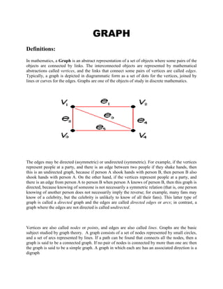 GRAPH<br />Definitions: <br />In mathematics, a Graph is an abstract representation of a set of objects where some pairs of the objects are connected by links. The interconnected objects are represented by mathematical abstractions called vertices, and the links that connect some pairs of vertices are called edges. Typically, a graph is depicted in diagrammatic form as a set of dots for the vertices, joined by lines or curves for the edges. Graphs are one of the objects of study in discrete mathematics. <br />74295066040 <br />The edges may be directed (asymmetric) or undirected (symmetric). For example, if the vertices represent people at a party, and there is an edge between two people if they shake hands, then this is an undirected graph, because if person A shook hands with person B, then person B also shook hands with person A. On the other hand, if the vertices represent people at a party, and there is an edge from person A to person B when person A knows of person B, then this graph is directed, because knowing of someone is not necessarily a symmetric relation (that is, one person knowing of another person does not necessarily imply the reverse; for example, many fans may know of a celebrity, but the celebrity is unlikely to know of all their fans). This latter type of graph is called a directed graph and the edges are called directed edges or arcs; in contrast, a graph where the edges are not directed is called undirected.<br />Vertices are also called nodes or points, and edges are also called lines. Graphs are the basic subject studied by graph theory.  A graph consists of a set of nodes represented by small circles, and a set of arcs represented by lines. If a path can be found that connects all the nodes, then a graph is said to be a connected graph. If no pair of nodes is connected by more than one arc then the graph is said to be a simple graph. A graph in which each arc has an associated direction is a digraph<br />GRAPH THEORY     <br />Explanations:  <br />The word quot;
graphquot;
 was first used in this sense by James Joseph Sylvester in 1878.  Graph theory, the study of graphs and networks, is often considered part of combinatorics, but has grown large enough and distinct enough, with its own kind of problems, to be regarded as a<br />subject in its own right. Graphs are one of the prime objects of study in Discrete Mathematics. They are among the most ubiquitous models of both natural and human-made structures. They can model many types of relations and process dynamics in physical, biological and social systems. In computer science, they represent networks of communication, data organization, computational devices, the flow of computation, etc. In Mathematics, they are useful in Geometry and certain parts of Topology, e.g. Knot Theory. Algebraic graph theory has close links with group theory. There are also continuous graphs, however for the most part research in graph theory falls within the domain of discrete mathematics.  <br /> Examples And Their  Explanations: <br /> A graph G consists of two thing:<br />(i) A set V = V(G) whose elements are called vertices, points, or nodes of G.<br />(ii) A set E = E(G) of unordered pairs of distinct vertices called edges of G.<br /> We denote such a graph by G(V, E) when we want to emphasize the two parts of G.<br /> Vertices u and v are said to be adjacent if there is an edge e = {u, v}. In such a case, u and v are called the endpoints of e, and e is said to connect u and v. also, the edge e is said to be incident on each of its endpoints u and v.<br /> Graphs are pictured by diagrams in the plane in a natural way. Specifically, each vertex v in V is represented by a dot (or small circle), and each edge e = {v1, v2} is represented by a curve which connects its endpoints v1 and v2. For example, Fig 1-4(a) represents the graph G(V, E) where: <br /> (i) V consists of vertices A, B, C, D.<br /> (ii) E consists of edges e1 = {A, B}, e2 = {B, C}, e3 = {C, D}, e4 = {A, C}, e5 = {B, D}.<br /> In fact, we will usually denote a graph by drawing its diagram rather than explicity listing its vertices and edges.  <br /> <br />Other Examples:<br />A graph theory consists of a finite set of vertices V and edges E.<br />The graph can be represented as follows,<br />G = (V, E)<br />Where V is the vertex set<br />E is the Edge set<br />V = {a, b, c, d}   E = {(a, b), (a, d), (b, z), (c, d), (d, z)}<br />We represent the vertices as points, and the line joining points is said to be edges.<br />The discrete objects were vertices and edges.<br />The pictorial representation of graphs were as follows,<br />Isomorphism of graphs.<br />DIGRAPH<br />Definitions: <br />A directed graph or digraph is a pair G = (V,A) (sometimes G = (V,E)) of:[1]<br />a set V, whose elements are called vertices or nodes,<br />a set A of ordered pairs of vertices, called arcs, directed edges, or arrows (and sometimes simply edges with the corresponding set named E instead of A).<br />135255077470 <br /> <br />It differs from an ordinary or undirected graph, in that the latter is defined in terms of unordered pairs of vertices, which are usually called edges.<br />Sometimes a digraph is called a simple digraph to distinguish it from a directed multigraph, in which the arcs constitute a multiset, rather than a set, of ordered pairs of vertices. Also, in a simple digraph loops are disallowed. (A loop is an arc that pairs a vertex to itself.) On the other hand, some texts allow loops, multiple arcs, or both in a digraph.<br /> Explanations: <br />A Directed graph having no multiple edges or loops (corresponding to a binary adjacency matrix with 0s on the diagonal) is called a simple directed graph. A complete graph in which each edge is bidirected is called a complete directed graph. A directed graph having no symmetric pair of directed edges (i.e., no bidirected edges) is called an oriented graph. A complete oriented graph (i.e., a directed graph in which each pair of nodes is joined by a single edge having a unique direction) is called a tournament. <br />A directed graph in discrete mathematics, usually refered to as graph theory, is a collection of nodes that represent information/data, connected together by edges, where the edges are directed as going from one node to another rathen than being a simple link. <br />A directed graph, or quot;
digraphquot;
, is a  HYPERLINK quot;
http://www.rwc.uc.edu/koehler/comath/31.htmlquot;
 graph whose edges have direction and are called arcs. Arrows on the arcs are used to encode the directional information: an arc from vertex A to vertex B indicates that one may move from A to B but not from B to A.  <br />Examples And Their Explanation: <br />971550304166<br /> <br /> <br /> <br />We have obviously omitted a number of downtown streets for reasons of clarity. Similarly, we have labeled the arcs instead of the vertices in many cases; we trust it is obvious that the vertex connecting, for instance, 9th Street with Vine Street, is the intersection of 9th and Vine. Note that all of the streets in this directed graph are one-way; a two-way street would have arcs in both directions connecting vertices corresponding to neighboring intersections. <br />In a directed graph, vertices have both quot;
indegreesquot;
 and quot;
outdegreesquot;
: the indegree of a vertex is the number of arcs leading to that vertex, and the outdegree of a vertex is the number of arcs leading away from that vertex. In the directed graph above, <br />9th & Walnut and I-75 N have an indegree of 0,<br />I-75 and I-71 have an indegree of 1,<br />and the remaining vertices have an indegree of 2;<br />5th and Walnut has an outdegree of 0,<br />9th & Vine, I-71, 8th & Vine and I-75 N have an outdegree of 1,<br />and the remaining vertices have an outdegree of 2. <br />A vertex with an indegree of 0 is called a source (since one can only leave it) and a vertex with an outdegree of 0 is called a sink (since one cannot leave it). It is relatively easy to see that <br />a directed graph with no cycles has at least one source and one sink. <br />  <br />BIPARTITE GRAPH And PERFECT MATCHING<br />Definitions: <br />The bipartite graphs is the topic coming under graph theory.We will study bipartite graphs online here.The bipartite graphs are the sub category of k-partite graph.<br />First,we will define the word bipartite,the bipartite graph is a graph ,of which the vertices can be divided in to two disjoint sets.<br />In a bipartite graph we can divide the vertex sets to 2 sets u and v which are disjoint , and independent sets.<br />And a bipartite graph wont contain any odd cycles.<br />If we go in to graph coloring each of the sets of disjoint setrs will be in one color,which is not possible in non bipartite graph.<br />Some bipartite graphs:<br />1.all trees are bipartite<br />2.The cyclic graphs with even number of vertices are bipartite.<br /> Explanations: <br />Bipartite graphs also known as the bigraphs are the type of graphs having the collection of vertices in the form of two disjoint sets , such that the vertices within the same set will never be adjacent. <br />These are classified into two ways :<br />Simple Bipartite graph : in which all vertices of first set need not to be connected to vertices of second set.<br />Complete Bipartite graph : in which every vertex of the first set must be connected to every vertex of second set.<br /> <br />Examples of Bipartite Graphs: <br />Example 1:<br />Solve the vertices and the edges of the bipartite graph.<br />Solution:<br />          In this graph, the value of m = 5 and the n = 3.<br />Vertices = n + m.<br />               = 5 +3.<br />               = 8.<br />   Edges = m * n.<br />               = 5 * 3.<br />               = 15.<br />This is the solution of bipartite graph.<br />Example 2:<br />Find the vertices and the edges of the following graph.<br />Solution:<br />          In this graph, m= 3 and n=3.<br />Vertices = m + n.<br />                = 3 + 3.<br />                = 6.<br />   Edges = n * m.<br />               = 3 * 3<br />               = 9.<br /> This is the solution of bipartite graph.<br />Other Examples And Their Explanations: <br /> <br /> Example 1: Determine the number of  vertices in the bipartite graph given.<br />Solution : As it is seen that the first set has 4 vertices and the second has 5 vertices , so<br />Total vertices = 4 + 5 = 9 vertices.<br />Example 2 : Determine the number of edges as well as vertices in the bipartite graph given.<br />Solution :  As it is seen that the first set  m has 3 vertices and the second n  has 3 vertices , so<br />Total vertices = m + n  =3 + 3  = 6 vertices.<br />As given graph is a complete bipartite graph , so number of edges<br />Total edges = m * n = 3 * 3 = 9 edges<br />Example 3 : Determine the number of  vertices in the bipartite graph given.<br />Solution : As it is seen that the first set has 4 vertices and the second has 4 vertices , so<br />Total vertices = 4 + 4 = 8 vertices.<br />Example 4 : Determine the number of edges as well as vertices in the bipartite graph given.   <br />Solution :  As it is seen that the first set  m has 5 vertices and the second n  has 4 vertices , so<br />Total vertices = m + n  =5+4  = 9 vertices.<br />As given graph is a complete bipartite graph , so number of edges<br />Total edges = m * n = 5 * 4 = 20 edges<br />Perfect matching<br />Explanations: <br />We give lower and upper bounds for the number of reducible ears as well as upper bounds for the number of perfect matchings in an elementary bipartite graph. An application to chemical graphs is also discussed. In addition, a method to construct all minimal elementary bipartite graphs is described.<br />we further investigate the well-studied problem of finding a perfect matching in a regular bipartite graph. The first nontrivial algorithm, with running time O(mn), dates back to König's work in 1916 (here m&equals;nd is the number of edges in the graph, 2n is the number of vertices, and d is the degree of each node). The currently most efficient algorithm takes time O(m), and is due to Cole et al. &lsqb;2001&rsqb;. We improve this running time to O(min{m, n2.5ln n/d}); this minimum can never be larger than O(n1.75&sqrt;ln n). We obtain this improvement by proving a uniform sampling theorem: if we sample each edge in a d-regular bipartite graph independently with a probability p &equals; O(n ln n/d2) then the resulting graph has a perfect matching with high probability. The proof involves a decomposition of the graph into pieces which are guaranteed to have many perfect matchings but do not have any small cuts. We then establish a correspondence between potential witnesses to nonexistence of a matching (after sampling) in any piece and cuts of comparable size in that same piece. Karger's sampling theorem &lsqb;1994a, 1994b&rsqb; for preserving cuts in a graph can now be adapted to prove our uniform sampling theorem for preserving perfect matchings. Using the O(m&sqrt;n) algorithm (due to Hopcroft and Karp &lsqb;1973&rsqb;) for finding maximum matchings in bipartite graphs on the sampled graph then yields the stated running time. We also provide an infinite family of instances to show that our uniform sampling result is tight up to polylogarithmic factors (in fact, up to ln2 n).  <br /> <br />