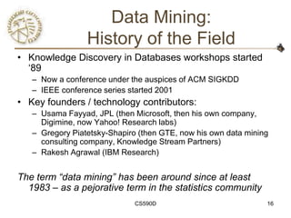 Data Mining:
                 History of the Field
• Knowledge Discovery in Databases workshops started
  ‗89
   – Now a conference under the auspices of ACM SIGKDD
   – IEEE conference series started 2001
• Key founders / technology contributors:
   – Usama Fayyad, JPL (then Microsoft, then his own company,
     Digimine, now Yahoo! Research labs)
   – Gregory Piatetsky-Shapiro (then GTE, now his own data mining
     consulting company, Knowledge Stream Partners)
   – Rakesh Agrawal (IBM Research)


The term “data mining” has been around since at least
  1983 – as a pejorative term in the statistics community
                             CS590D                             16
 