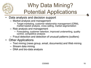 Why Data Mining?
                Potential Applications
• Data analysis and decision support
   – Market analysis and management
       • Target marketing, customer relationship management (CRM),
         market basket analysis, cross selling, market segmentation
   – Risk analysis and management
       • Forecasting, customer retention, improved underwriting, quality
         control, competitive analysis
   – Fraud detection and detection of unusual patterns (outliers)
• Other Applications
   – Text mining (news group, email, documents) and Web mining
   – Stream data mining
   – DNA and bio-data analysis




                                  CS590D                                   18
 