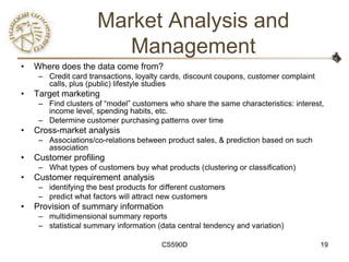 Market Analysis and
                         Management
•   Where does the data come from?
     – Credit card transactions, loyalty cards, discount coupons, customer complaint
       calls, plus (public) lifestyle studies
•   Target marketing
     – Find clusters of ―model‖ customers who share the same characteristics: interest,
       income level, spending habits, etc.
     – Determine customer purchasing patterns over time
•   Cross-market analysis
     – Associations/co-relations between product sales, & prediction based on such
       association
•   Customer profiling
     – What types of customers buy what products (clustering or classification)
•   Customer requirement analysis
     – identifying the best products for different customers
     – predict what factors will attract new customers
•   Provision of summary information
     – multidimensional summary reports
     – statistical summary information (data central tendency and variation)

                                         CS590D                                        19
 
