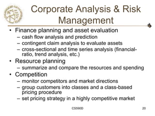 Corporate Analysis & Risk
             Management
• Finance planning and asset evaluation
  – cash flow analysis and prediction
  – contingent claim analysis to evaluate assets
  – cross-sectional and time series analysis (financial-
    ratio, trend analysis, etc.)
• Resource planning
  – summarize and compare the resources and spending
• Competition
  – monitor competitors and market directions
  – group customers into classes and a class-based
    pricing procedure
  – set pricing strategy in a highly competitive market
                          CS590D                           20
 