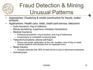 Fraud Detection & Mining
                 Unusual Patterns
• Approaches: Clustering & model construction for frauds, outlier
  analysis
• Applications: Health care, retail, credit card service, telecomm.
    – Auto insurance: ring of collisions
    – Money laundering: suspicious monetary transactions
    – Medical insurance
        • Professional patients, ring of doctors, and ring of references
        • Unnecessary or correlated screening tests
    – Telecommunications: phone-call fraud
        • Phone call model: destination of the call, duration, time of day or week.
          Analyze patterns that deviate from an expected norm
    – Retail industry
        • Analysts estimate that 38% of retail shrink is due to dishonest employees
    – Anti-terrorism




                                       CS590D                                         21
 