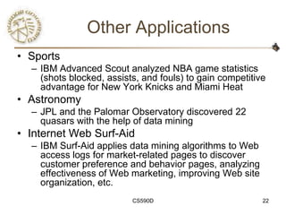 Other Applications
• Sports
  – IBM Advanced Scout analyzed NBA game statistics
    (shots blocked, assists, and fouls) to gain competitive
    advantage for New York Knicks and Miami Heat
• Astronomy
  – JPL and the Palomar Observatory discovered 22
    quasars with the help of data mining
• Internet Web Surf-Aid
  – IBM Surf-Aid applies data mining algorithms to Web
    access logs for market-related pages to discover
    customer preference and behavior pages, analyzing
    effectiveness of Web marketing, improving Web site
    organization, etc.
                          CS590D                          22
 