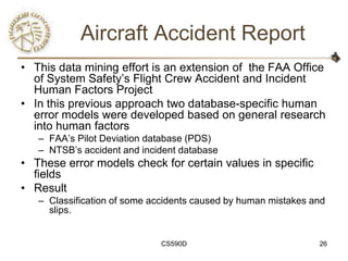 Aircraft Accident Report
• This data mining effort is an extension of the FAA Office
  of System Safety‘s Flight Crew Accident and Incident
  Human Factors Project
• In this previous approach two database-specific human
  error models were developed based on general research
  into human factors
   – FAA‘s Pilot Deviation database (PDS)
   – NTSB‘s accident and incident database
• These error models check for certain values in specific
  fields
• Result
   – Classification of some accidents caused by human mistakes and
     slips.


                              CS590D                            26
 