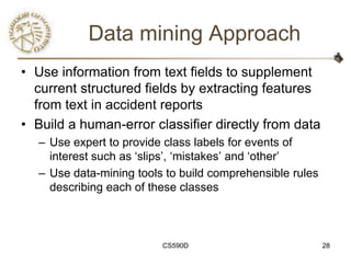 Data mining Approach
• Use information from text fields to supplement
  current structured fields by extracting features
  from text in accident reports
• Build a human-error classifier directly from data
  – Use expert to provide class labels for events of
    interest such as ‗slips‘, ‗mistakes‘ and ‗other‘
  – Use data-mining tools to build comprehensible rules
    describing each of these classes



                         CS590D                           28
 