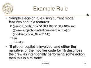 Example Rule
• Sample Decision rule using current model
  features and text features
  If (person_code_1b= 5150,4105,5100,4100) and
     ((crew-subject-of-intentional-verb = true) or
     (modifier_code_1b = 3114))
  Then
     mistake
• ―If pilot or copilot is involved and either the
  narrative, or the modifier code for 1b describes
  the crew as intentionally performing some action
  then this is a mistake‖
                         CS590D                      29
 