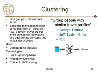 Clustering
• Find groups of similar data
  items
                                   ―Group people with
• Statistical techniques require     similar travel profiles‖
  some definition of ―distance‖         – George, Patricia
  (e.g. between travel profiles)
  while conceptual techniques           – Jeff, Evelyn, Chris
  use background concepts and
  logical descriptions                  – Rob
Uses:
• Demographic analysis                                   Clusters
Technologies:
• Self-Organizing Maps
• Probability Densities
• Conceptual Clustering

                               CS590D                               37
 