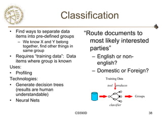 Classification
• Find ways to separate data
  items into pre-defined groups
                                          ―Route documents to
   – We know X and Y belong                 most likely interested
     together, find other things in
     same group                             parties‖
• Requires ―training data‖: Data               – English or non-
  items where group is known                     english?
Uses:
• Profiling                                    – Domestic or Foreign?
Technologies:                                       Training Data

• Generate decision trees                            tool produces
  (results are human
  understandable)                                                    Groups
• Neural Nets
                                                      classifier

                                      CS590D                                  38
 