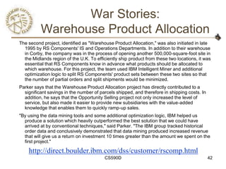 War Stories:
          Warehouse Product Allocation
The second project, identified as "Warehouse Product Allocation," was also initiated in late
  1995 by RS Components' IS and Operations Departments. In addition to their warehouse
  in Corby, the company was in the process of opening another 500,000-square-foot site in
  the Midlands region of the U.K. To efficiently ship product from these two locations, it was
  essential that RS Components know in advance what products should be allocated to
  which warehouse. For this project, the team used IBM Intelligent Miner and additional
  optimization logic to split RS Components' product sets between these two sites so that
  the number of partial orders and split shipments would be minimized.
Parker says that the Warehouse Product Allocation project has directly contributed to a
  significant savings in the number of parcels shipped, and therefore in shipping costs. In
  addition, he says that the Opportunity Selling project not only increased the level of
  service, but also made it easier to provide new subsidiaries with the value-added
  knowledge that enables them to quickly ramp-up sales.
"By using the data mining tools and some additional optimization logic, IBM helped us
  produce a solution which heavily outperformed the best solution that we could have
  arrived at by conventional techniques," said Parker. "The IBM group tracked historical
  order data and conclusively demonstrated that data mining produced increased revenue
  that will give us a return on investment 10 times greater than the amount we spent on the
  first project."

    http://direct.boulder.ibm.com/dss/customer/rscomp.html
                                         CS590D                                               42
 