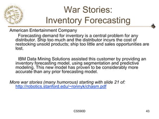 War Stories:
                  Inventory Forecasting
American Entertainment Company
    Forecasting demand for inventory is a central problem for any
  distributor. Ship too much and the distributor incurs the cost of
  restocking unsold products; ship too little and sales opportunities are
  lost.

     IBM Data Mining Solutions assisted this customer by providing an
   inventory forecasting model, using segmentation and predictive
   modeling. This new model has proven to be considerably more
   accurate than any prior forecasting model.

More war stories (many humorous) starting with slide 21 of:
  http://robotics.stanford.edu/~ronnyk/chasm.pdf




                                 CS590D                                43
 