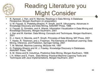 Reading Literature you
                      Might Consider
•   R. Agrawal, J. Han, and H. Mannila, Readings in Data Mining: A Database
    Perspective, Morgan Kaufmann (in preparation)
•   U. M. Fayyad, G. Piatetsky-Shapiro, P. Smyth, and R. Uthurusamy. Advances in
    Knowledge Discovery and Data Mining. AAAI/MIT Press, 1996
•   U. Fayyad, G. Grinstein, and A. Wierse, Information Visualization in Data Mining and
    Knowledge Discovery, Morgan Kaufmann, 2001
•   J. Han and M. Kamber. Data Mining: Concepts and Techniques. Morgan Kaufmann,
    2001
•   D. J. Hand, H. Mannila, and P. Smyth, Principles of Data Mining, MIT Press, 2001
•   T. Hastie, R. Tibshirani, and J. Friedman, The Elements of Statistical Learning: Data
    Mining, Inference, and Prediction, Springer-Verlag, 2001
•   T. M. Mitchell, Machine Learning, McGraw Hill, 1997
•   G. Piatetsky-Shapiro and W. J. Frawley. Knowledge Discovery in Databases.
    AAAI/MIT Press, 1991
•   S. M. Weiss and N. Indurkhya, Predictive Data Mining, Morgan Kaufmann, 1998
•   I. H. Witten and E. Frank, Data Mining: Practical Machine Learning Tools and
    Techniques with Java Implementations, Morgan Kaufmann, 2001




                                         CS590D                                         44
 