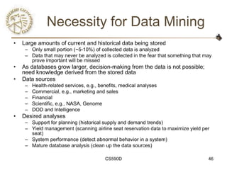 Necessity for Data Mining
•   Large amounts of current and historical data being stored
     – Only small portion (~5-10%) of collected data is analyzed
     – Data that may never be analyzed is collected in the fear that something that may
       prove important will be missed
•   As databases grow larger, decision-making from the data is not possible;
    need knowledge derived from the stored data
•   Data sources
     –   Health-related services, e.g., benefits, medical analyses
     –   Commercial, e.g., marketing and sales
     –   Financial
     –   Scientific, e.g., NASA, Genome
     –   DOD and Intelligence
•   Desired analyses
     – Support for planning (historical supply and demand trends)
     – Yield management (scanning airline seat reservation data to maximize yield per
       seat)
     – System performance (detect abnormal behavior in a system)
     – Mature database analysis (clean up the data sources)

                                          CS590D                                     46
 