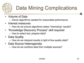 Data Mining Complications
• Volume of Data
   – Clever algorithms needed for reasonable performance
• Interest measures
   – How do we ensure algorithms select ―interesting‖ results?
• ―Knowledge Discovery Process‖ skill required
   – How to select tool, prepare data?
• Data Quality
   – How do we interpret results in light of low quality data?
• Data Source Heterogeneity
   – How do we combine data from multiple sources?



                                CS590D                           49
 