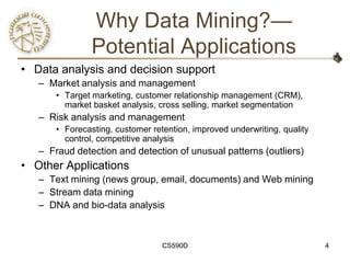 Why Data Mining?—
                Potential Applications
• Data analysis and decision support
   – Market analysis and management
       • Target marketing, customer relationship management (CRM),
         market basket analysis, cross selling, market segmentation
   – Risk analysis and management
       • Forecasting, customer retention, improved underwriting, quality
         control, competitive analysis
   – Fraud detection and detection of unusual patterns (outliers)
• Other Applications
   – Text mining (news group, email, documents) and Web mining
   – Stream data mining
   – DNA and bio-data analysis



                                  CS590D                                   4
 