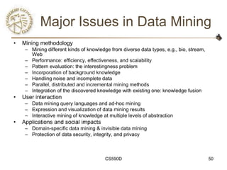 Major Issues in Data Mining
•   Mining methodology
     – Mining different kinds of knowledge from diverse data types, e.g., bio, stream,
       Web
     – Performance: efficiency, effectiveness, and scalability
     – Pattern evaluation: the interestingness problem
     – Incorporation of background knowledge
     – Handling noise and incomplete data
     – Parallel, distributed and incremental mining methods
     – Integration of the discovered knowledge with existing one: knowledge fusion
•   User interaction
     – Data mining query languages and ad-hoc mining
     – Expression and visualization of data mining results
     – Interactive mining of knowledge at multiple levels of abstraction
•   Applications and social impacts
     – Domain-specific data mining & invisible data mining
     – Protection of data security, integrity, and privacy



                                         CS590D                                          50
 