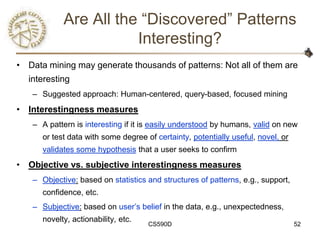 Are All the ―Discovered‖ Patterns
                       Interesting?
• Data mining may generate thousands of patterns: Not all of them are
  interesting
   – Suggested approach: Human-centered, query-based, focused mining
• Interestingness measures
   – A pattern is interesting if it is easily understood by humans, valid on new
      or test data with some degree of certainty, potentially useful, novel, or
      validates some hypothesis that a user seeks to confirm
• Objective vs. subjective interestingness measures
   – Objective: based on statistics and structures of patterns, e.g., support,
      confidence, etc.
   – Subjective: based on user‘s belief in the data, e.g., unexpectedness,
      novelty, actionability, etc.
                                     CS590D                                       52
 