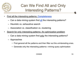 Can We Find All and Only
                     Interesting Patterns?
• Find all the interesting patterns: Completeness
    – Can a data mining system find all the interesting patterns?
    – Heuristic vs. exhaustive search
    – Association vs. classification vs. clustering
• Search for only interesting patterns: An optimization problem
    – Can a data mining system find only the interesting patterns?
    – Approaches
        • First general all the patterns and then filter out the uninteresting ones.
        • Generate only the interesting patterns—mining query optimization


                                     CS590D                                      53
 