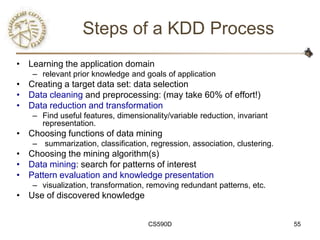 Steps of a KDD Process
• Learning the application domain
   – relevant prior knowledge and goals of application
• Creating a target data set: data selection
• Data cleaning and preprocessing: (may take 60% of effort!)
• Data reduction and transformation
   – Find useful features, dimensionality/variable reduction, invariant
     representation.
• Choosing functions of data mining
   – summarization, classification, regression, association, clustering.
• Choosing the mining algorithm(s)
• Data mining: search for patterns of interest
• Pattern evaluation and knowledge presentation
   – visualization, transformation, removing redundant patterns, etc.
• Use of discovered knowledge


                                    CS590D                                 55
 