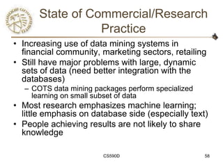 State of Commercial/Research
                 Practice
• Increasing use of data mining systems in
  financial community, marketing sectors, retailing
• Still have major problems with large, dynamic
  sets of data (need better integration with the
  databases)
  – COTS data mining packages perform specialized
    learning on small subset of data
• Most research emphasizes machine learning;
  little emphasis on database side (especially text)
• People achieving results are not likely to share
  knowledge

                        CS590D                      58
 