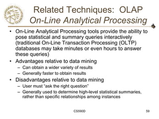Related Techniques: OLAP
         On-Line Analytical Processing
• On-Line Analytical Processing tools provide the ability to
  pose statistical and summary queries interactively
  (traditional On-Line Transaction Processing (OLTP)
  databases may take minutes or even hours to answer
  these queries)
• Advantages relative to data mining
   – Can obtain a wider variety of results
   – Generally faster to obtain results
• Disadvantages relative to data mining
   – User must ―ask the right question‖
   – Generally used to determine high-level statistical summaries,
     rather than specific relationships among instances


                                CS590D                               59
 