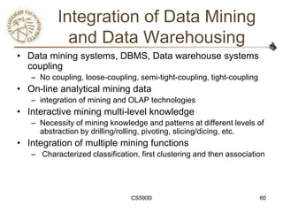 Integration of Data Mining
            and Data Warehousing
• Data mining systems, DBMS, Data warehouse systems
  coupling
   – No coupling, loose-coupling, semi-tight-coupling, tight-coupling
• On-line analytical mining data
   – integration of mining and OLAP technologies
• Interactive mining multi-level knowledge
   – Necessity of mining knowledge and patterns at different levels of
     abstraction by drilling/rolling, pivoting, slicing/dicing, etc.
• Integration of multiple mining functions
   – Characterized classification, first clustering and then association




                                CS590D                                  60
 