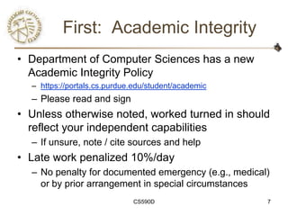 First: Academic Integrity
• Department of Computer Sciences has a new
  Academic Integrity Policy
  – https://portals.cs.purdue.edu/student/academic
  – Please read and sign
• Unless otherwise noted, worked turned in should
  reflect your independent capabilities
  – If unsure, note / cite sources and help
• Late work penalized 10%/day
  – No penalty for documented emergency (e.g., medical)
    or by prior arrangement in special circumstances
                             CS590D                   7
 