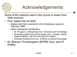 Acknowledgements
Some of the material used in this course is drawn from
  other sources:
• Prof. Jiawei Han at UIUC
   – Started with Han‘s tutorial for UCLA Extension course in
     February 1998
   – Other subsequent contributors:
       • Dr. Hongjun Lu (Hong Kong Univ. of Science and Technology)
       • Graduate students from Simon Fraser Univ., Canada, notably
         Eugene Belchev, Jian Pei, and Osmar R. Zaiane
       • Graduate students from Univ. of Illinois at Urbana-Champaign
• Dr. Bhavani Thuraisingham (MITRE Corp. and UT
  Dallas)


                                 CS590D                                 8
 
