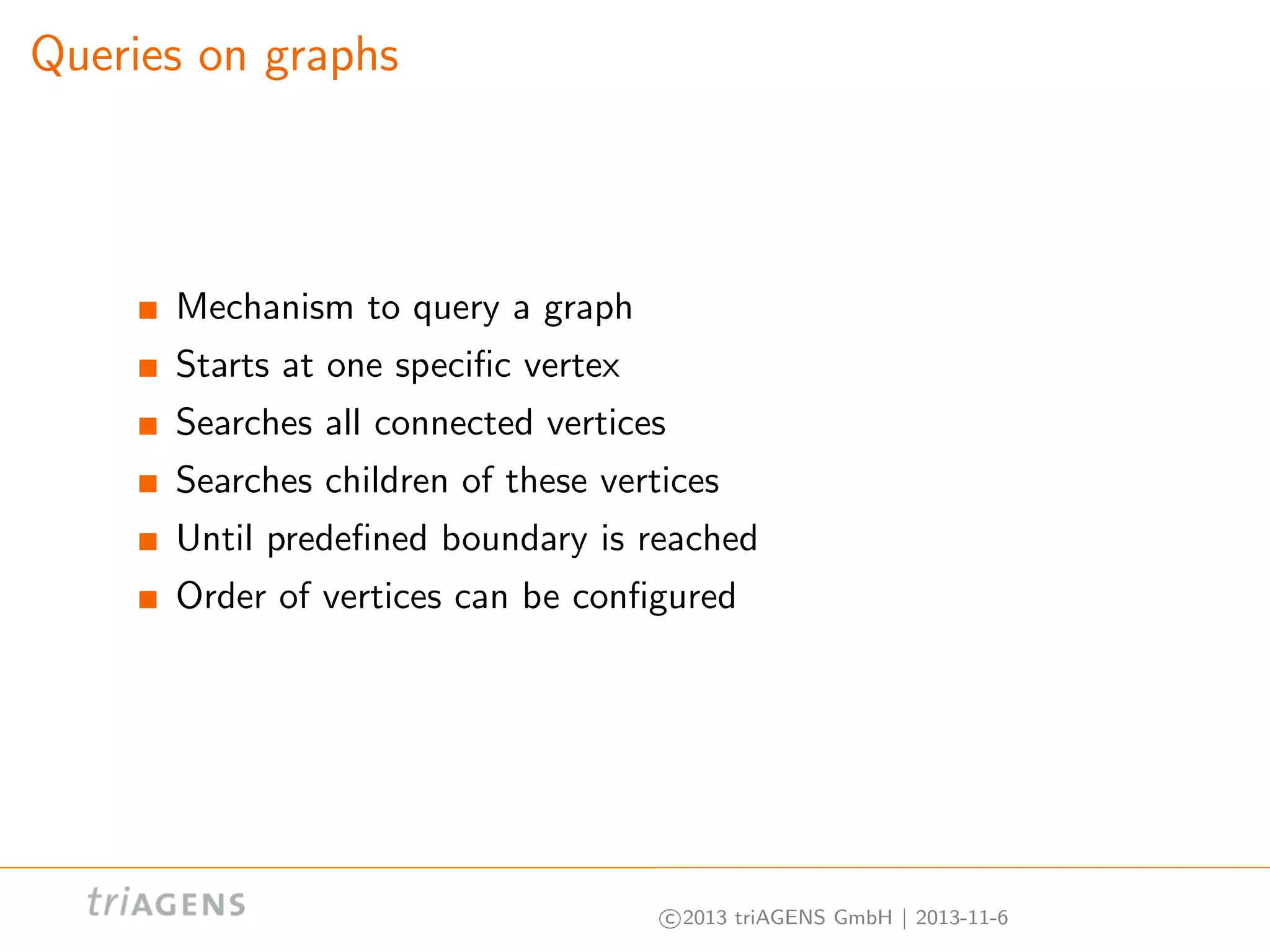 Queries on graphs

Mechanism to query a graph
Starts at one speciﬁc vertex
Searches all connected vertices
Searches children of these vertices
Until predeﬁned boundary is reached
Order of vertices can be conﬁgured

c 2013 triAGENS GmbH | 2013-11-6

 