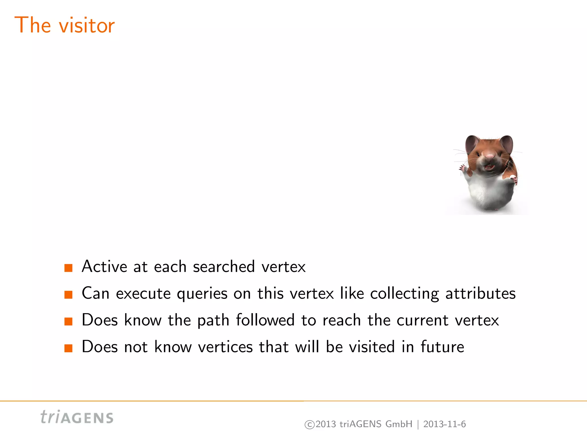 The visitor

Active at each searched vertex
Can execute queries on this vertex like collecting attributes
Does know the path followed to reach the current vertex
Does not know vertices that will be visited in future

c 2013 triAGENS GmbH | 2013-11-6

 