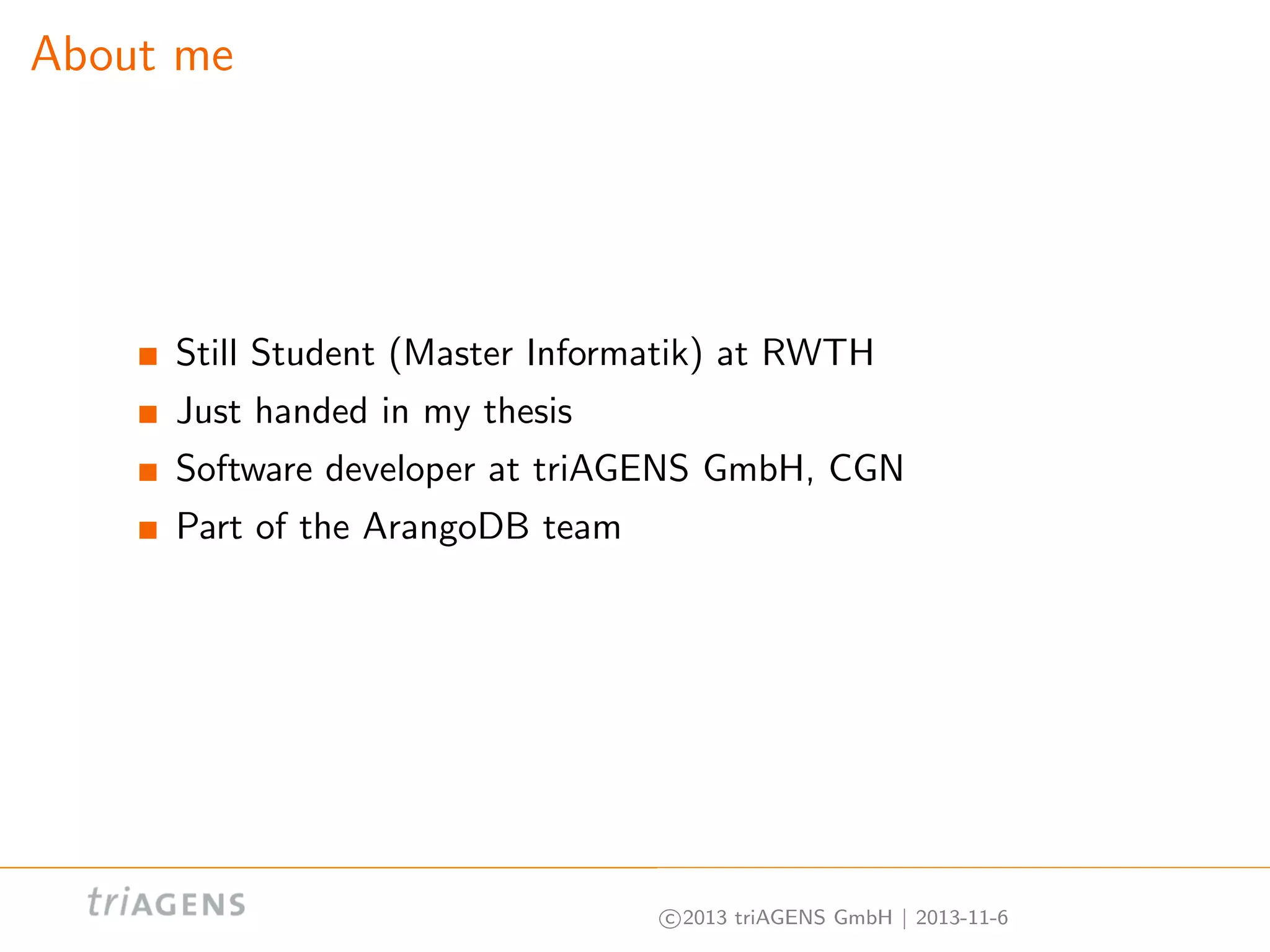 About me

Still Student (Master Informatik) at RWTH
Just handed in my thesis
Software developer at triAGENS GmbH, CGN
Part of the ArangoDB team

c 2013 triAGENS GmbH | 2013-11-6

 
