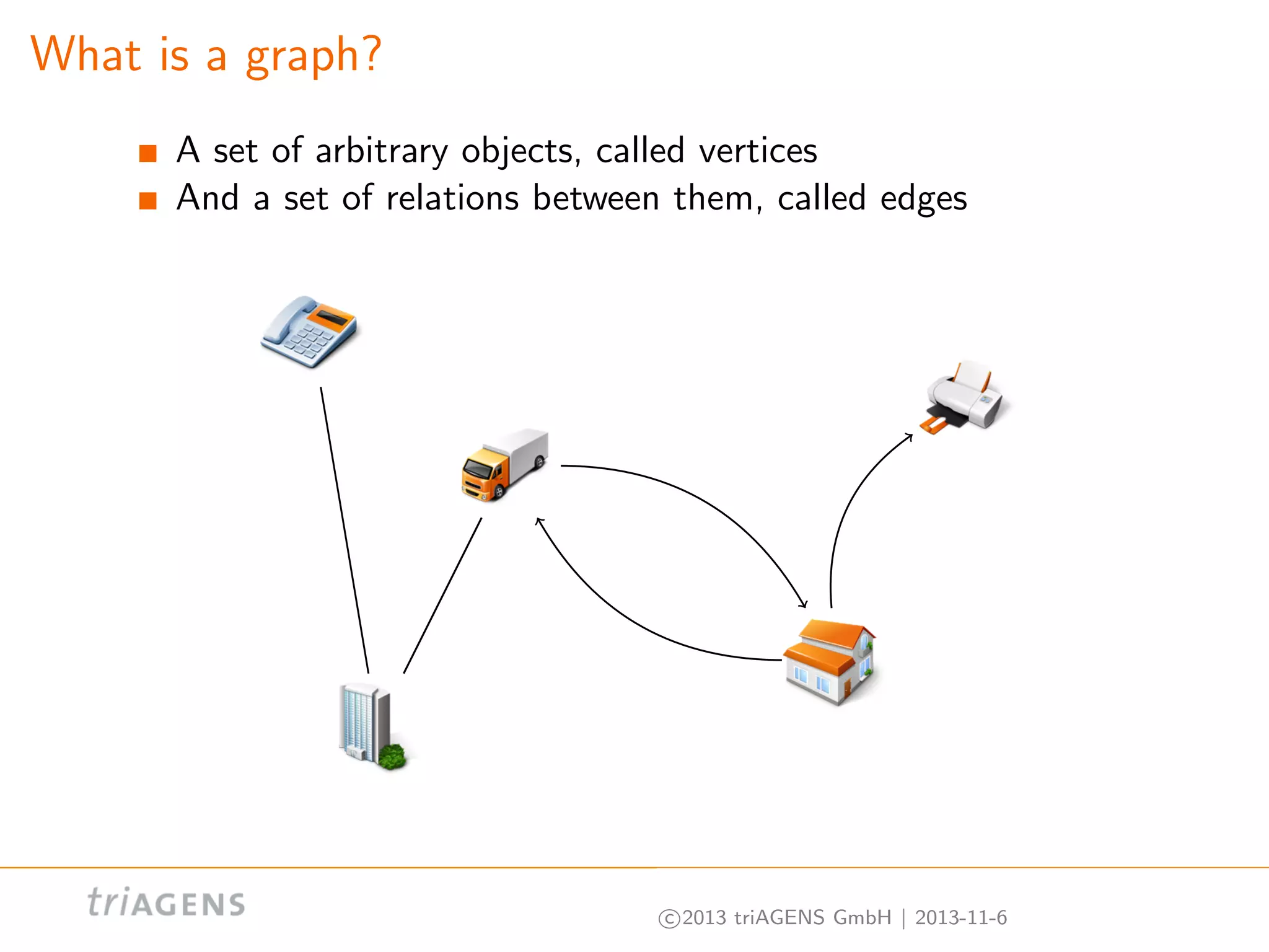 What is a graph?
A set of arbitrary objects, called vertices
And a set of relations between them, called edges

c 2013 triAGENS GmbH | 2013-11-6

 