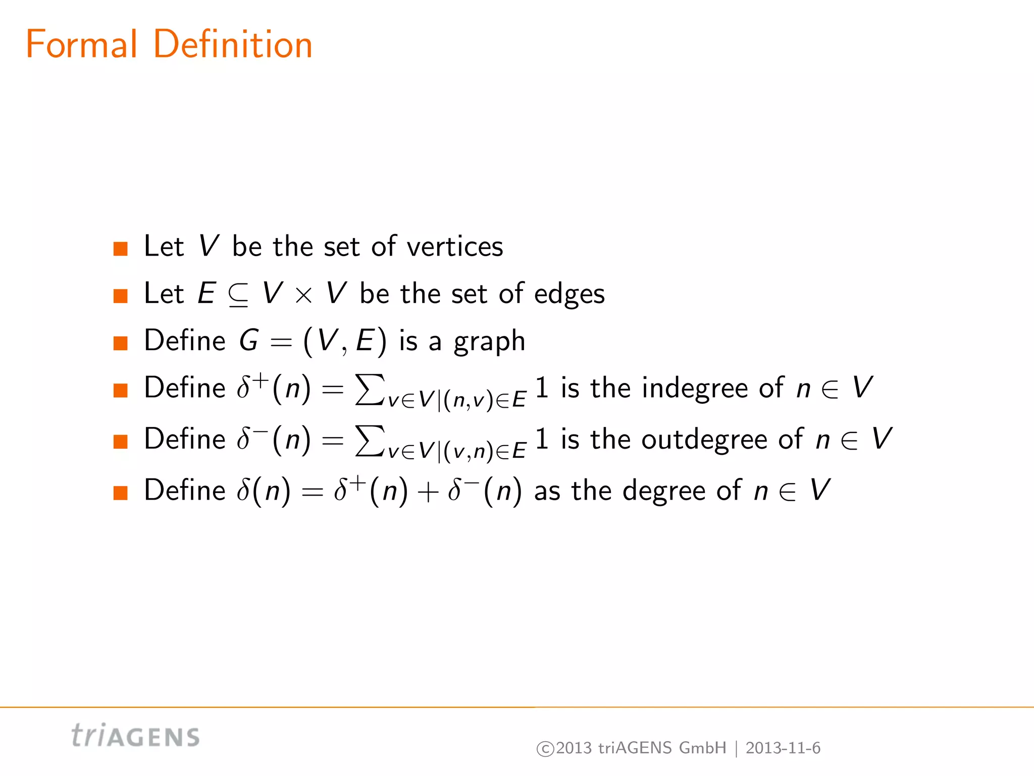 Formal Deﬁnition

Let V be the set of vertices
Let E ⊆ V × V be the set of edges
Deﬁne G = (V , E ) is a graph
Deﬁne δ + (n) =

v ∈V |(n,v )∈E

1 is the indegree of n ∈ V

Deﬁne δ − (n) =

1 is the outdegree of n ∈ V

Deﬁne δ(n) =

as the degree of n ∈ V

v ∈V |(v ,n)∈E
δ + (n) + δ − (n)

c 2013 triAGENS GmbH | 2013-11-6

 
