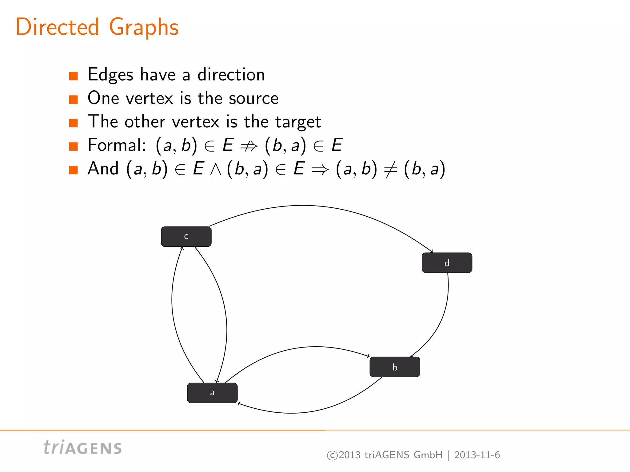 Directed Graphs
Edges have a direction
One vertex is the source
The other vertex is the target
Formal: (a, b) ∈ E
(b, a) ∈ E
And (a, b) ∈ E ∧ (b, a) ∈ E ⇒ (a, b) = (b, a)

c
d

b
a

c 2013 triAGENS GmbH | 2013-11-6

 