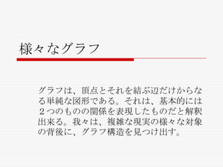 様々なグラフ
グラフは、頂点とそれを結ぶ辺だけからな
る単純な図形である。それは、基本的には
２つのものの関係を表現したものだと解釈
出来る。我々は、複雑な現実の様々な対象
の背後に、グラフ構造を見つけ出す。

 
