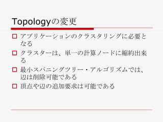 Topologyの変更
 アプリケーションのクラスタリングに必要と
なる
 クラスターは、単一の計算ノードに縮約出来
る
 最小スパニングツリー・アルゴリズムでは、
辺は削除可能である
 頂点や辺の追加要求は可能である

 