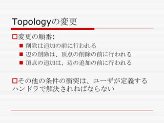 Topologyの変更
変更の順番:
 削除は追加の前に行われる
 辺の削除は、頂点の削除の前に行われる
 頂点の追加は、辺の追加の前に行われる

その他の条件の衝突は、ユーザが定義する
ハンドラで解決されねばならない

 