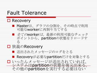 Fault Tolerance
 Recovery
 Masterは、グラフの分割を、その時点で利用
可能なworkerに再割り当てする
 全てのworkerは、最新の利用可能なチェック
ポイントから、partitionの状態をリロードす
る

 狭義のRecovery
 送出されたメッセージのログをとる
 Recoveryが必要なpartitionだけを対象とする

 いったんメッセージが送出されていれば、
システムはpartitionの状態を復元出来る。
その他のpartitionを実行する必要はない

 