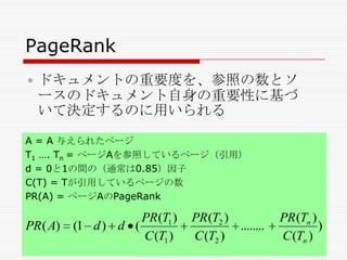 PageRank


ドキュメントの重要度を、参照の数とソ
ースのドキュメント自身の重要性に基づ
いて決定するのに用いられる

A = A 与えられたページ
T1 …. Tn = ページAを参照しているページ（引用）
d = 0と1の間の（通常は0.85）因子
C(T) = Tが引用しているページの数
PR(A) = ページAのPageRank

PR ( A)

PR (T1 )
(1 d ) d (
C (T1 )

PR (T2 )
........
C (T2 )

PR (Tn )
)
C (Tn )

 