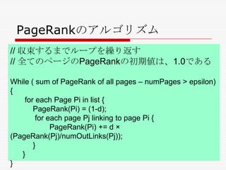 PageRankのアルゴリズム
// 収束するまでループを繰り返す
// 全てのページのPageRankの初期値は、1.0である
While ( sum of PageRank of all pages – numPages > epsilon)
{
for each Page Pi in list {
PageRank(Pi) = (1-d);
for each page Pj linking to page Pi {
PageRank(Pi) += d ×
(PageRank(Pj)/numOutLinks(Pj));
}
}
}

 