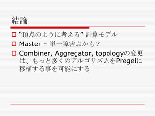 結論
 ―頂点のように考える‖ 計算モデル
 Master – 単一障害点かも？
 Combiner, Aggregator, topologyの変更
は、もっと多くのアルゴリズムをPregelに
移植する事を可能にする

 