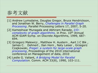 参考文献
[1] Andrew Lumsdaine, Douglas Gregor, Bruce Hendrickson,
and Jonathan W. Berry, Challenges in Parallel Graph
Processing. Parallel Processing Letters 17, 2007, 5-20.
[2] Kameshwar Munagala and Abhiram Ranade, I/Ocomplexity of graph algorithms. in Proc. 10th Annual
ACM-SIAM Symp. on Discrete Algorithms, 1999, 687694.
[3] Grzegorz Malewicz , Matthew H. Austern , Aart J.C Bik ,
James C. Dehnert , Ilan Horn , Naty Leiser , Grzegorz
Czajkowski, Pregel: a system for large-scale graph
processing, Proceedings of the 2010 international
conference on Management of data, 2010
[4] Leslie G. Valiant, A Bridging Model for Parallel
Computation. Comm. ACM 33(8), 1990, 103-111.

 