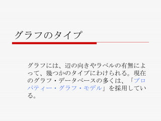 グラフのタイプ
グラフには、辺の向きやラベルの有無によ
って、幾つかのタイプにわけられる。現在
のグラフ・データベースの多くは、「プロ
パティー・グラフ・モデル」を採用してい
る。

 