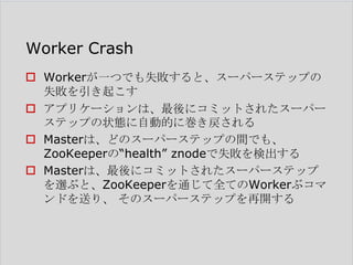 Worker Crash
 Workerが一つでも失敗すると、スーパーステップの
失敗を引き起こす
 アプリケーションは、最後にコミットされたスーパー
ステップの状態に自動的に巻き戻される
 Masterは、どのスーパーステップの間でも、
ZooKeeperの―health‖ znodeで失敗を検出する
 Masterは、最後にコミットされたスーパーステップ
を選ぶと、ZooKeeperを通じて全てのWorkerぶコマ
ンドを送り、 そのスーパーステップを再開する

 