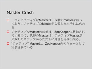 Master Crash
 一つのアクティブなMasterは、代替のmasterを持っ
ており、アクティブなMasterが失敗したらそれに代わ
る
 アクティブなMasterの状態は、ZooKeeperに格納され
ているので、代替のMasterは、アクティブMasterが
失敗したステップからただちに処理を再開出来る。
 “アクティブ” Masterは、ZooKeeper内のキューとして
実装されている

 