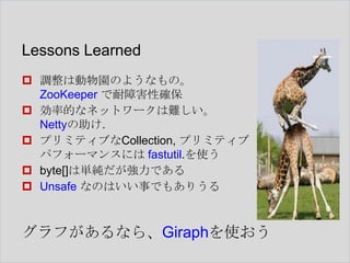 Lessons Learned
 調整は動物園のようなもの。
ZooKeeper で耐障害性確保
 効率的なネットワークは難しい。
Nettyの助け.
 プリミティブなCollection, プリミティブ
パフォーマンスには fastutil.を使う
 byte[]は単純だが強力である
 Unsafe なのはいい事でもありうる

グラフがあるなら、Giraphを使おう

 