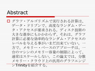 Abstract
 グラフ・アルゴリズムで実行される計算は、
データ・ドリブンで、高度なランダム・デー
タ・アクセスが要求される。ディスク技術の
大きな進歩にもかかわらず、それは、グラフ
計算に必要な効率的なランダム・アクセスの
レベルを与える事がいまだ出来ていない。一
方で、メモリー・ベースのアプローチは、一
台のマシンのメモリー容量の制限によって、
通常はスケールしない。この論文では、分散
メモリー・クラウド上の汎用のグラフエンジ
ンTrinityを紹介する。

 