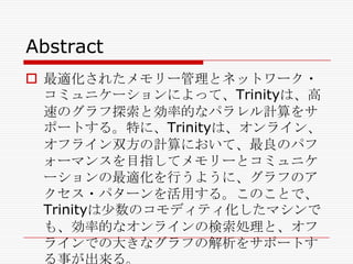 Abstract
 最適化されたメモリー管理とネットワーク・
コミュニケーションによって、Trinityは、高
速のグラフ探索と効率的なパラレル計算をサ
ポートする。特に、Trinityは、オンライン、
オフライン双方の計算において、最良のパフ
ォーマンスを目指してメモリーとコミュニケ
ーションの最適化を行うように、グラフのア
クセス・パターンを活用する。このことで、
Trinityは尐数のコモディティ化したマシンで
も、効率的なオンラインの検索処理と、オフ
ラインでの大きなグラフの解析をサポートす
る事が出来る。

 